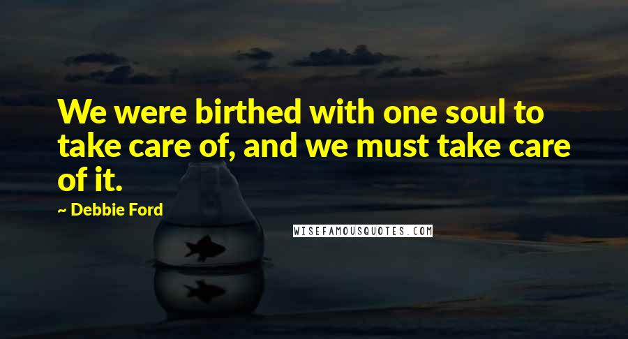 Debbie Ford Quotes: We were birthed with one soul to take care of, and we must take care of it.