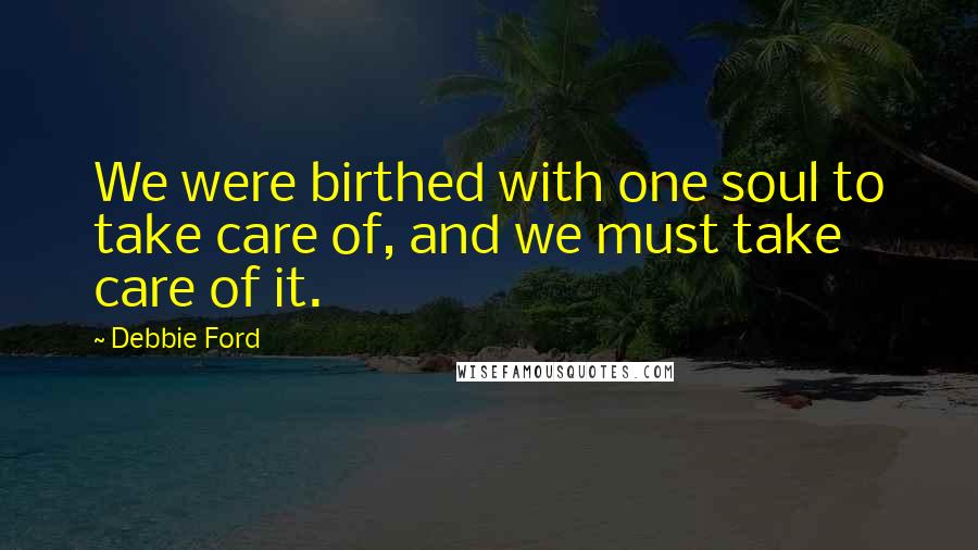 Debbie Ford Quotes: We were birthed with one soul to take care of, and we must take care of it.