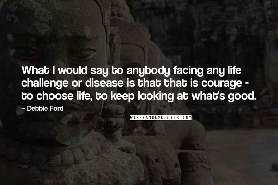 Debbie Ford Quotes: What I would say to anybody facing any life challenge or disease is that that is courage - to choose life, to keep looking at what's good.