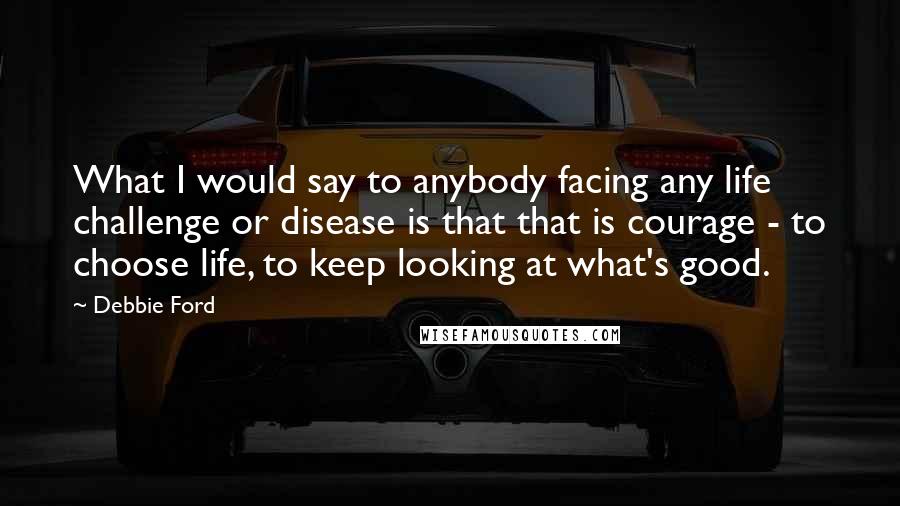 Debbie Ford Quotes: What I would say to anybody facing any life challenge or disease is that that is courage - to choose life, to keep looking at what's good.