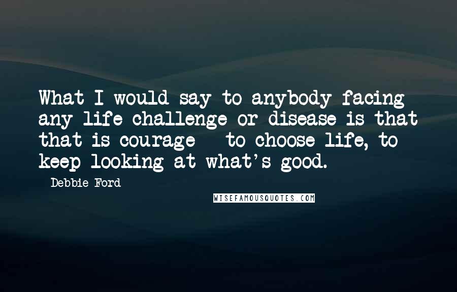 Debbie Ford Quotes: What I would say to anybody facing any life challenge or disease is that that is courage - to choose life, to keep looking at what's good.