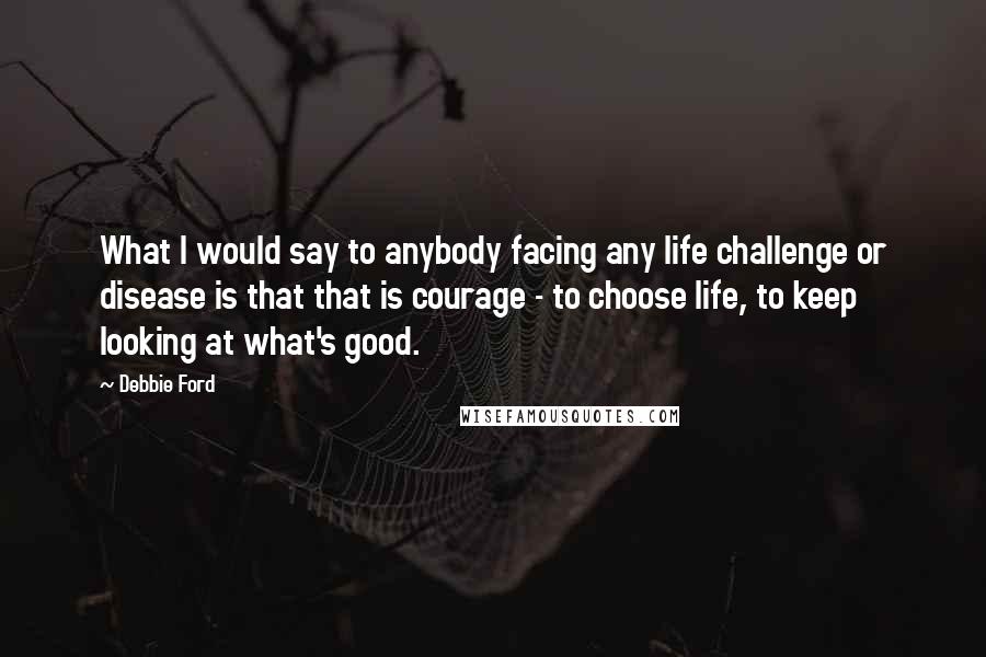 Debbie Ford Quotes: What I would say to anybody facing any life challenge or disease is that that is courage - to choose life, to keep looking at what's good.