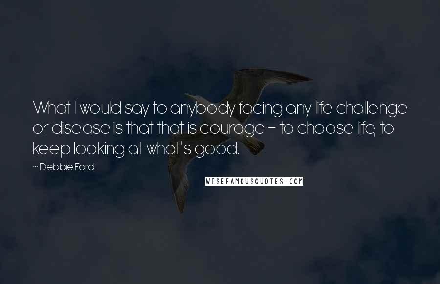 Debbie Ford Quotes: What I would say to anybody facing any life challenge or disease is that that is courage - to choose life, to keep looking at what's good.