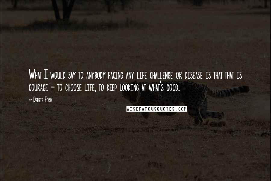 Debbie Ford Quotes: What I would say to anybody facing any life challenge or disease is that that is courage - to choose life, to keep looking at what's good.