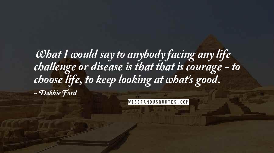 Debbie Ford Quotes: What I would say to anybody facing any life challenge or disease is that that is courage - to choose life, to keep looking at what's good.