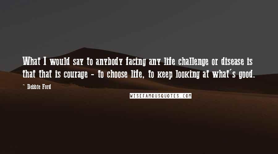 Debbie Ford Quotes: What I would say to anybody facing any life challenge or disease is that that is courage - to choose life, to keep looking at what's good.