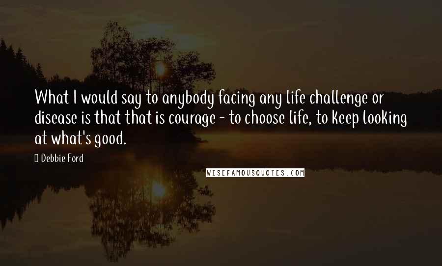 Debbie Ford Quotes: What I would say to anybody facing any life challenge or disease is that that is courage - to choose life, to keep looking at what's good.