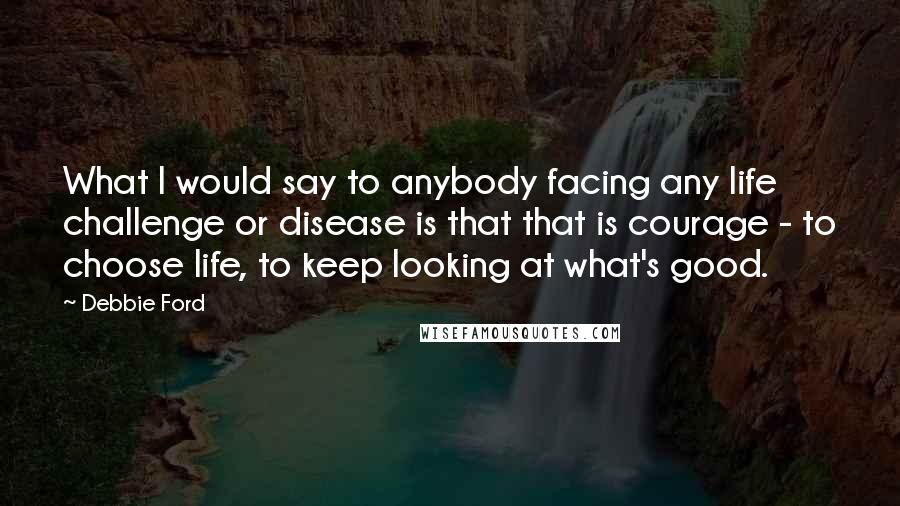Debbie Ford Quotes: What I would say to anybody facing any life challenge or disease is that that is courage - to choose life, to keep looking at what's good.