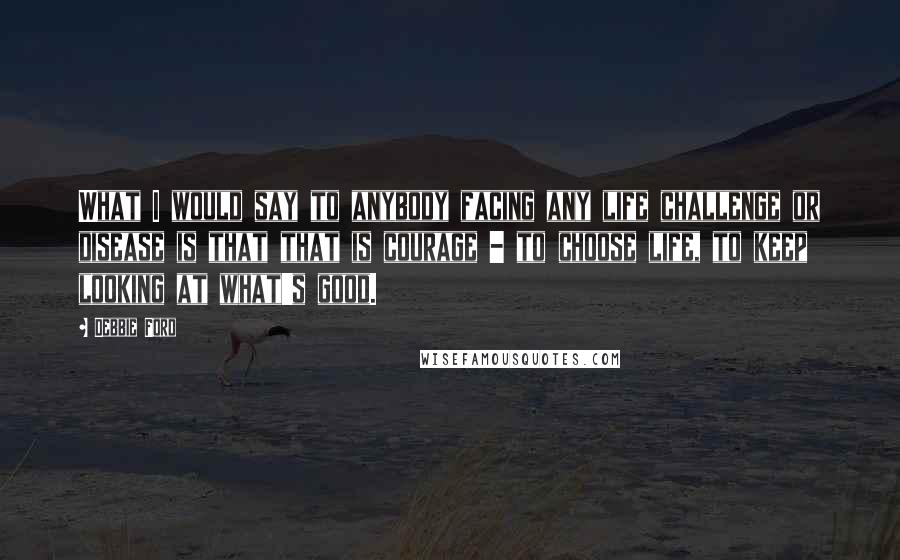 Debbie Ford Quotes: What I would say to anybody facing any life challenge or disease is that that is courage - to choose life, to keep looking at what's good.