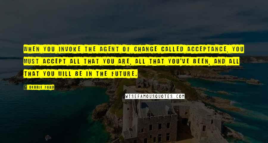 Debbie Ford Quotes: When you invoke the agent of change called acceptance, you must accept all that you are, all that you've been, and all that you will be in the future.