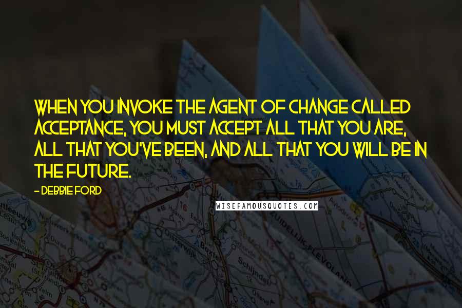 Debbie Ford Quotes: When you invoke the agent of change called acceptance, you must accept all that you are, all that you've been, and all that you will be in the future.