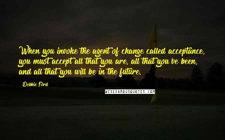 Debbie Ford Quotes: When you invoke the agent of change called acceptance, you must accept all that you are, all that you've been, and all that you will be in the future.