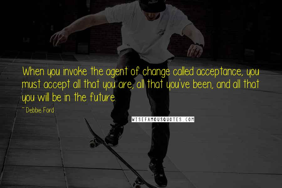 Debbie Ford Quotes: When you invoke the agent of change called acceptance, you must accept all that you are, all that you've been, and all that you will be in the future.