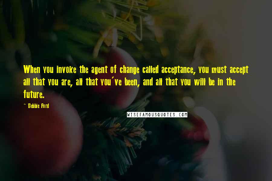 Debbie Ford Quotes: When you invoke the agent of change called acceptance, you must accept all that you are, all that you've been, and all that you will be in the future.