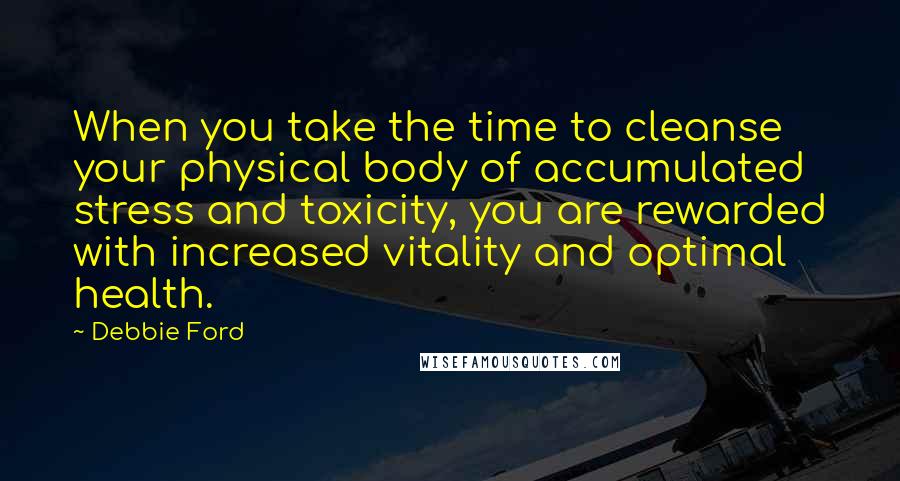 Debbie Ford Quotes: When you take the time to cleanse your physical body of accumulated stress and toxicity, you are rewarded with increased vitality and optimal health.