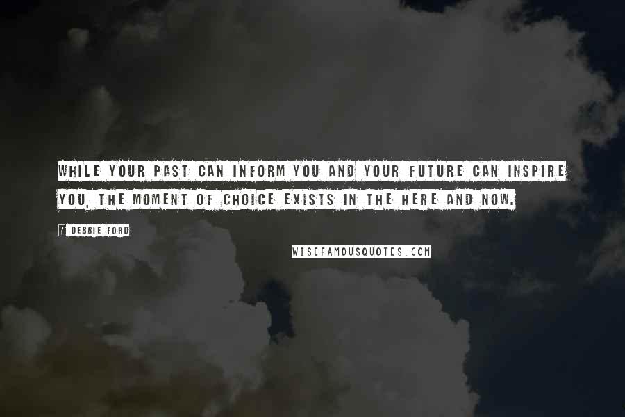 Debbie Ford Quotes: While your past can inform you and your future can inspire you, the moment of choice exists in the here and now.