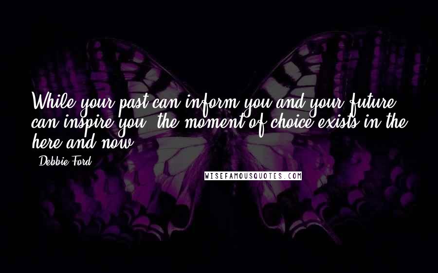 Debbie Ford Quotes: While your past can inform you and your future can inspire you, the moment of choice exists in the here and now.