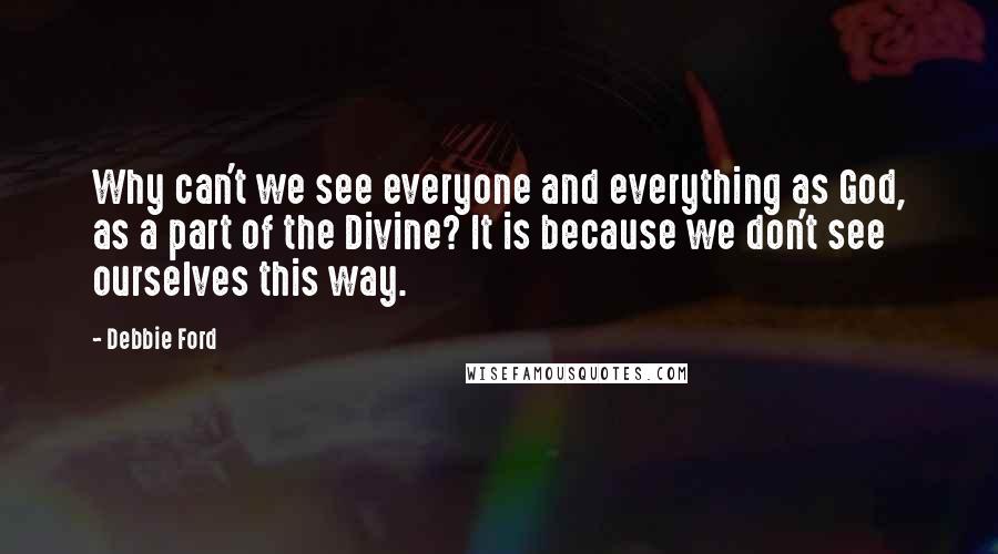 Debbie Ford Quotes: Why can't we see everyone and everything as God, as a part of the Divine? It is because we don't see ourselves this way.