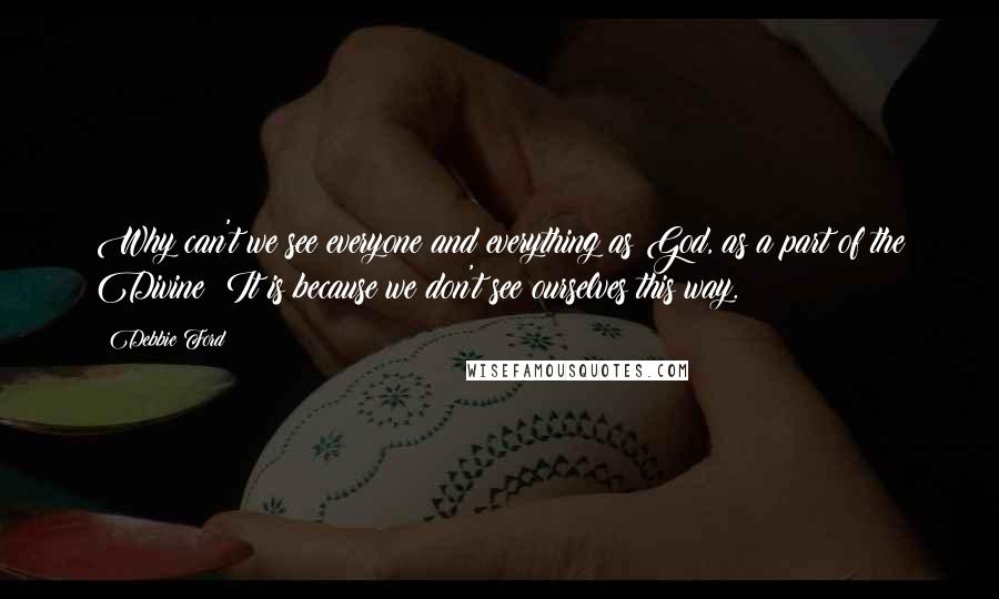 Debbie Ford Quotes: Why can't we see everyone and everything as God, as a part of the Divine? It is because we don't see ourselves this way.