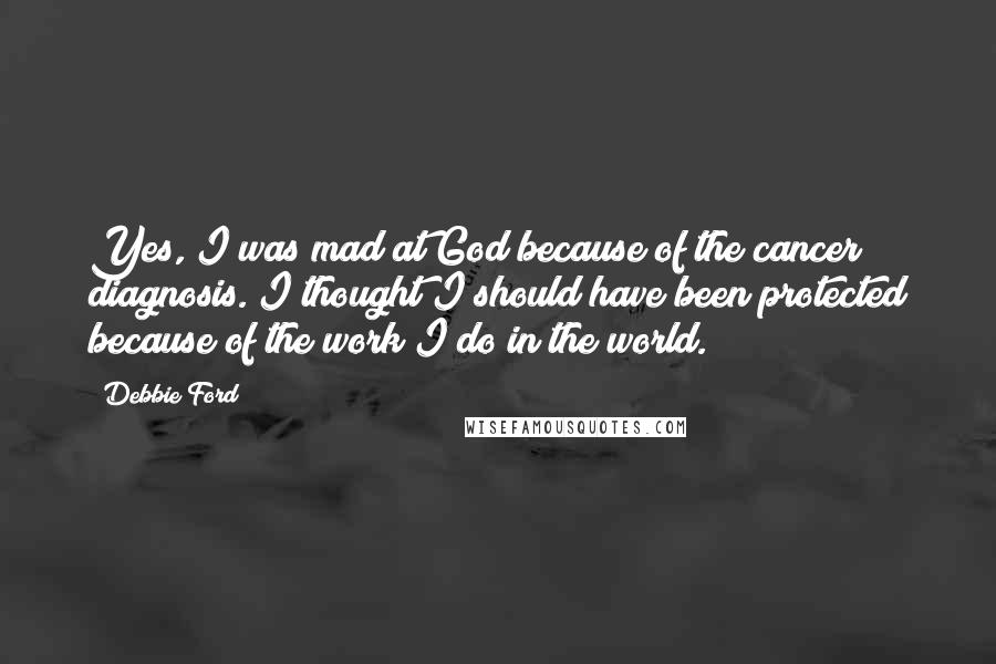 Debbie Ford Quotes: Yes, I was mad at God because of the cancer diagnosis. I thought I should have been protected because of the work I do in the world.