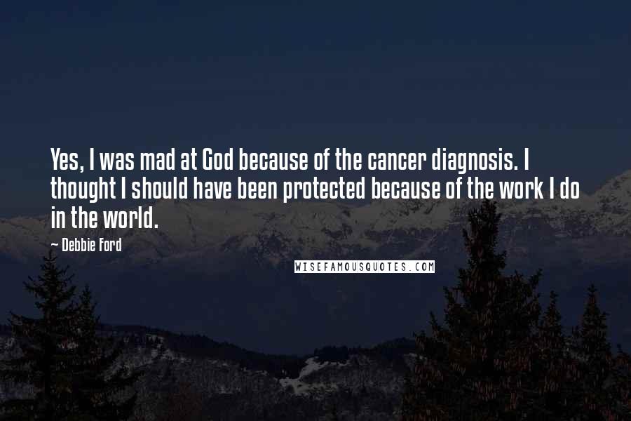 Debbie Ford Quotes: Yes, I was mad at God because of the cancer diagnosis. I thought I should have been protected because of the work I do in the world.