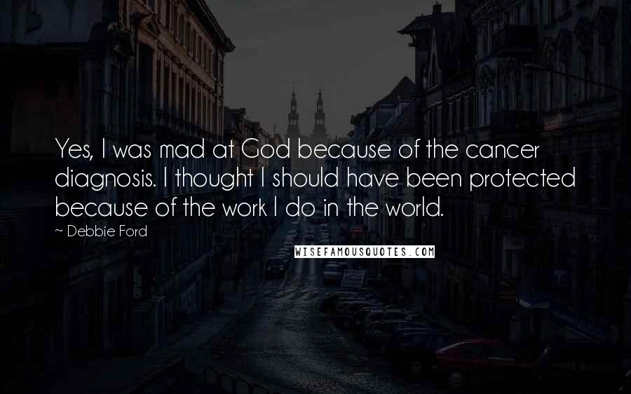 Debbie Ford Quotes: Yes, I was mad at God because of the cancer diagnosis. I thought I should have been protected because of the work I do in the world.