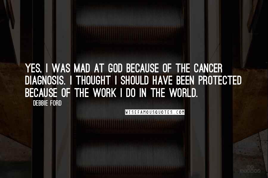 Debbie Ford Quotes: Yes, I was mad at God because of the cancer diagnosis. I thought I should have been protected because of the work I do in the world.