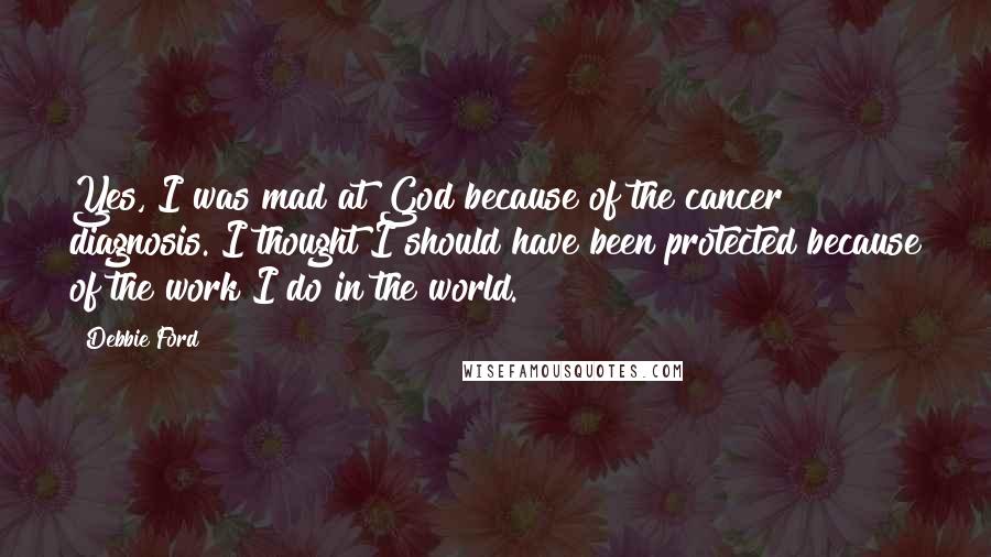 Debbie Ford Quotes: Yes, I was mad at God because of the cancer diagnosis. I thought I should have been protected because of the work I do in the world.