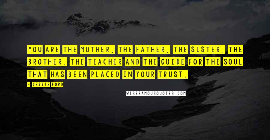 Debbie Ford Quotes: You are the mother, the father, the sister, the brother, the teacher and the guide for the soul that has been placed in your trust.