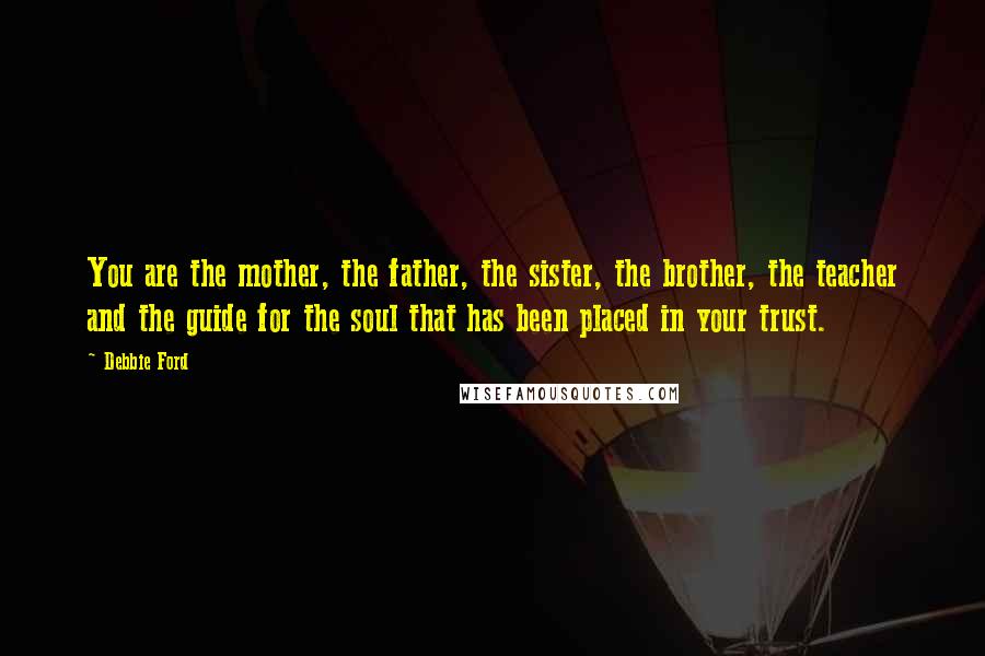 Debbie Ford Quotes: You are the mother, the father, the sister, the brother, the teacher and the guide for the soul that has been placed in your trust.