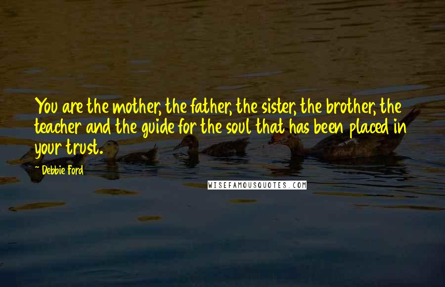 Debbie Ford Quotes: You are the mother, the father, the sister, the brother, the teacher and the guide for the soul that has been placed in your trust.