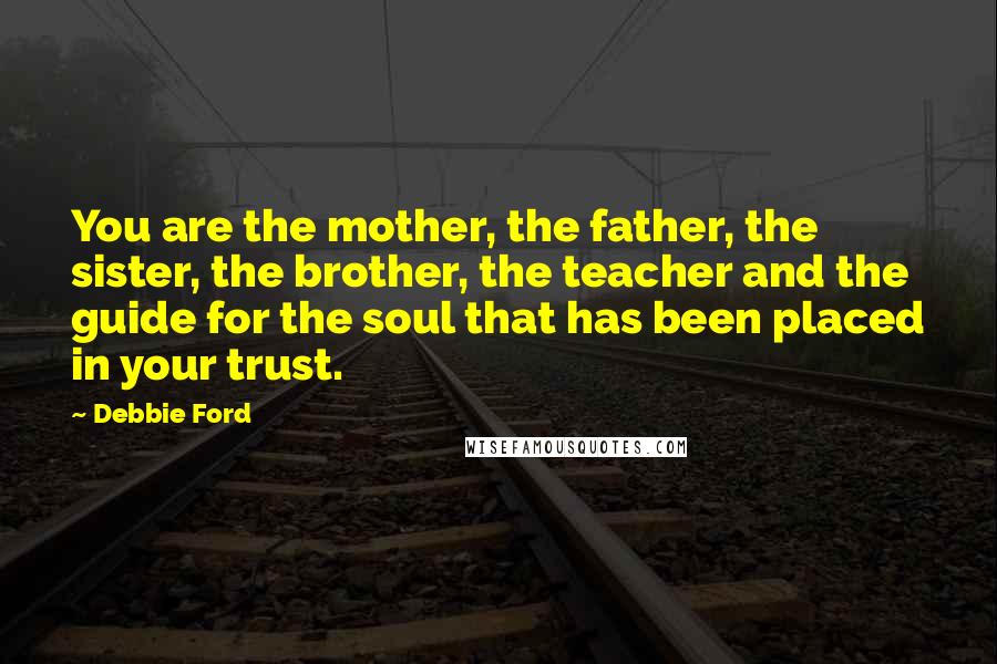Debbie Ford Quotes: You are the mother, the father, the sister, the brother, the teacher and the guide for the soul that has been placed in your trust.