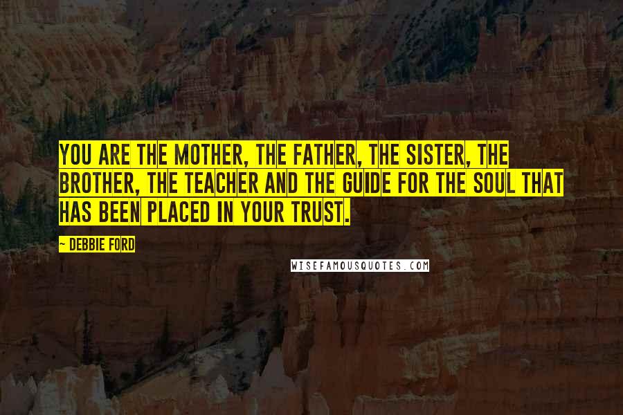 Debbie Ford Quotes: You are the mother, the father, the sister, the brother, the teacher and the guide for the soul that has been placed in your trust.