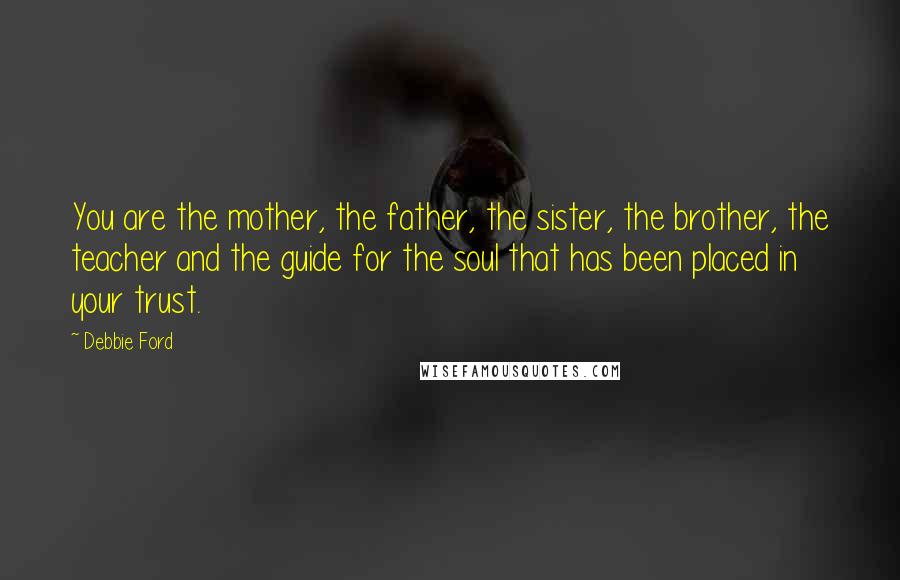 Debbie Ford Quotes: You are the mother, the father, the sister, the brother, the teacher and the guide for the soul that has been placed in your trust.