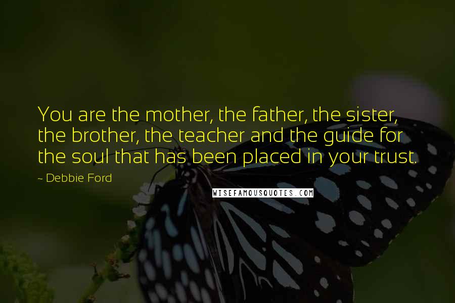 Debbie Ford Quotes: You are the mother, the father, the sister, the brother, the teacher and the guide for the soul that has been placed in your trust.