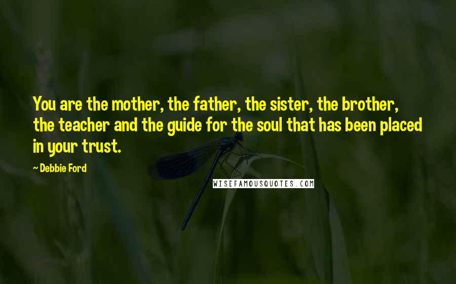 Debbie Ford Quotes: You are the mother, the father, the sister, the brother, the teacher and the guide for the soul that has been placed in your trust.