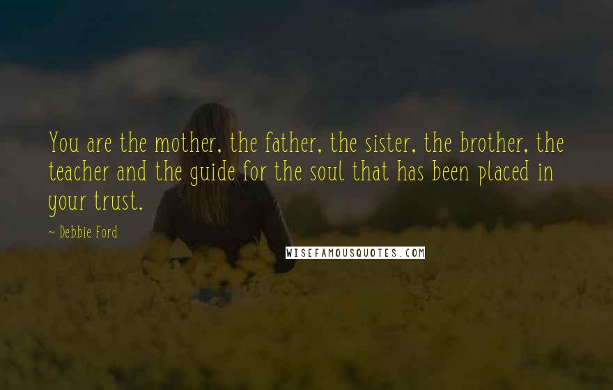 Debbie Ford Quotes: You are the mother, the father, the sister, the brother, the teacher and the guide for the soul that has been placed in your trust.