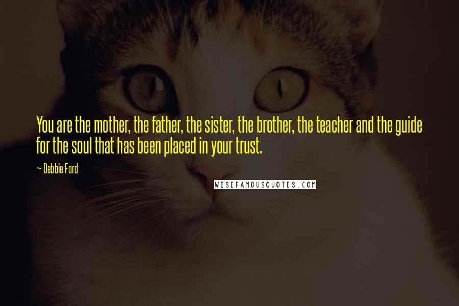 Debbie Ford Quotes: You are the mother, the father, the sister, the brother, the teacher and the guide for the soul that has been placed in your trust.
