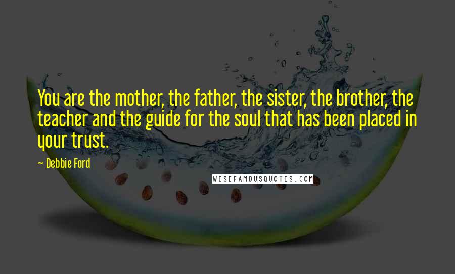Debbie Ford Quotes: You are the mother, the father, the sister, the brother, the teacher and the guide for the soul that has been placed in your trust.