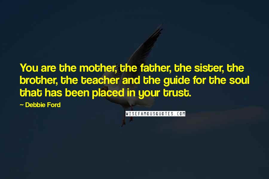 Debbie Ford Quotes: You are the mother, the father, the sister, the brother, the teacher and the guide for the soul that has been placed in your trust.