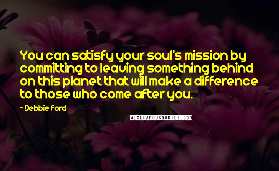 Debbie Ford Quotes: You can satisfy your soul's mission by committing to leaving something behind on this planet that will make a difference to those who come after you.