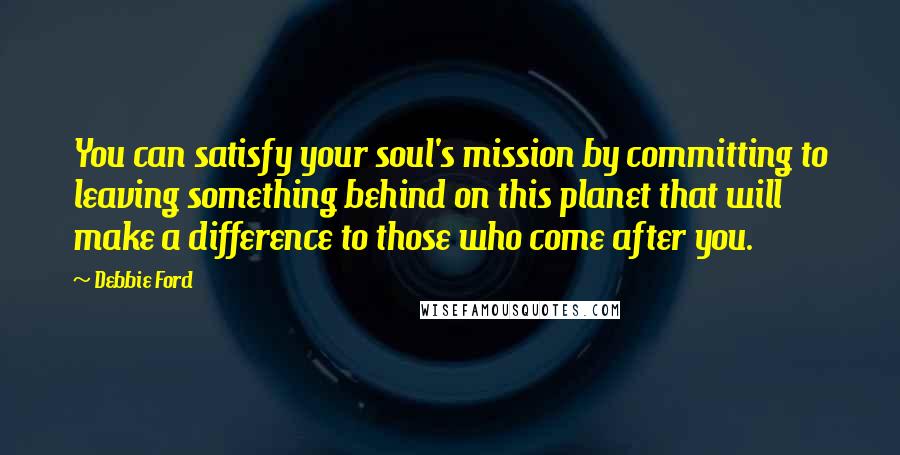 Debbie Ford Quotes: You can satisfy your soul's mission by committing to leaving something behind on this planet that will make a difference to those who come after you.