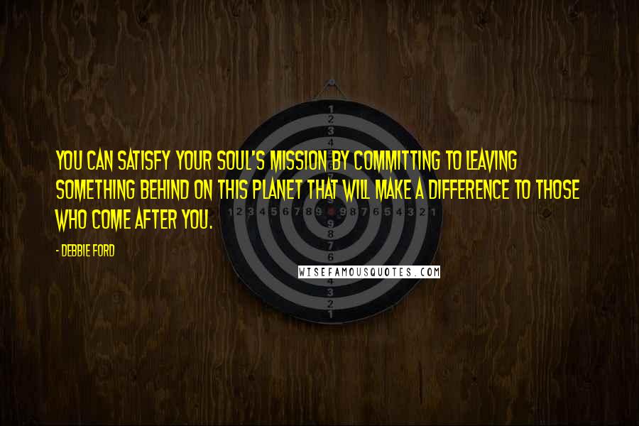 Debbie Ford Quotes: You can satisfy your soul's mission by committing to leaving something behind on this planet that will make a difference to those who come after you.