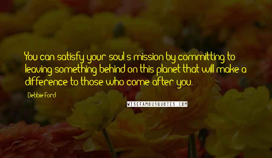 Debbie Ford Quotes: You can satisfy your soul's mission by committing to leaving something behind on this planet that will make a difference to those who come after you.