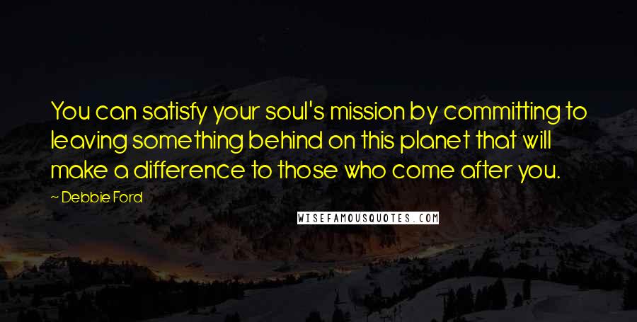 Debbie Ford Quotes: You can satisfy your soul's mission by committing to leaving something behind on this planet that will make a difference to those who come after you.