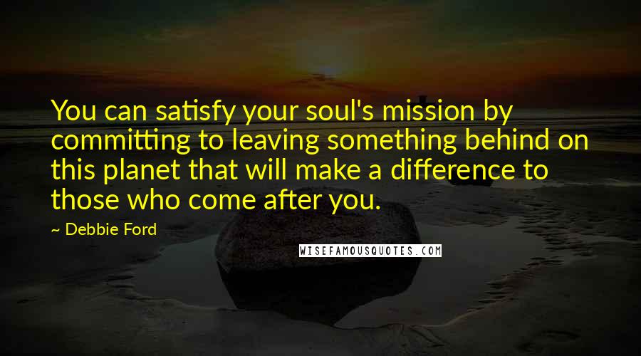 Debbie Ford Quotes: You can satisfy your soul's mission by committing to leaving something behind on this planet that will make a difference to those who come after you.