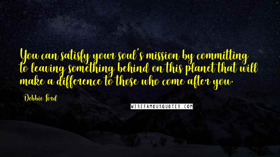 Debbie Ford Quotes: You can satisfy your soul's mission by committing to leaving something behind on this planet that will make a difference to those who come after you.