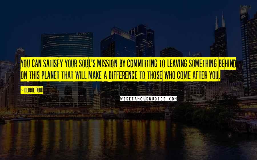 Debbie Ford Quotes: You can satisfy your soul's mission by committing to leaving something behind on this planet that will make a difference to those who come after you.