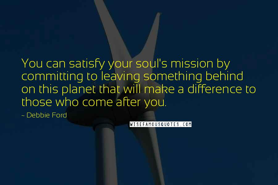 Debbie Ford Quotes: You can satisfy your soul's mission by committing to leaving something behind on this planet that will make a difference to those who come after you.