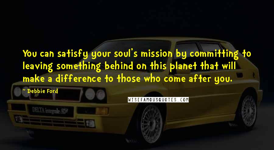 Debbie Ford Quotes: You can satisfy your soul's mission by committing to leaving something behind on this planet that will make a difference to those who come after you.